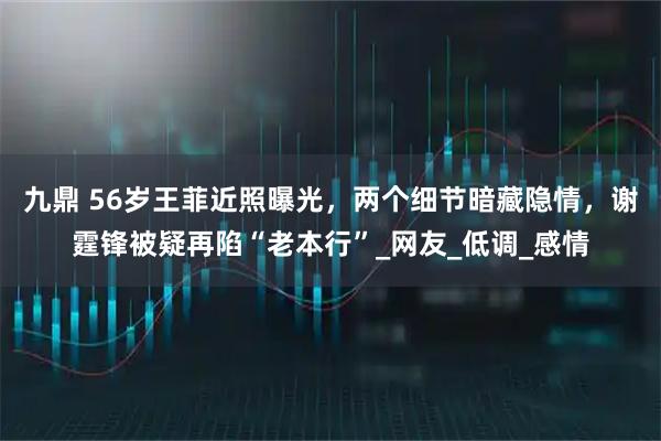 九鼎 56岁王菲近照曝光，两个细节暗藏隐情，谢霆锋被疑再陷“老本行”_网友_低调_感情