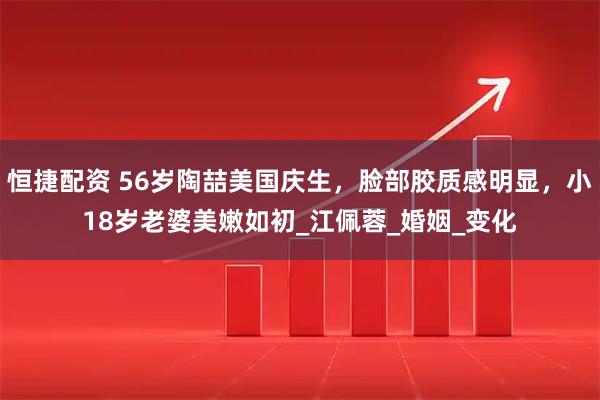 恒捷配资 56岁陶喆美国庆生，脸部胶质感明显，小18岁老婆美嫩如初_江佩蓉_婚姻_变化